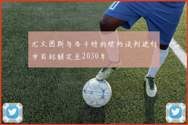 尤文图斯与洛卡特利续约谈判进行中目标锁定至2030年