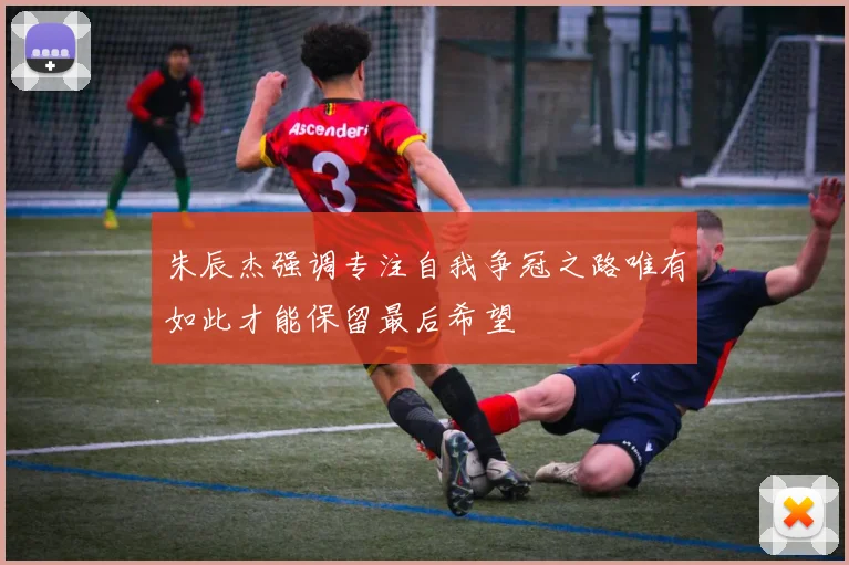 朱辰杰强调专注自我争冠之路唯有如此才能保留最后希望