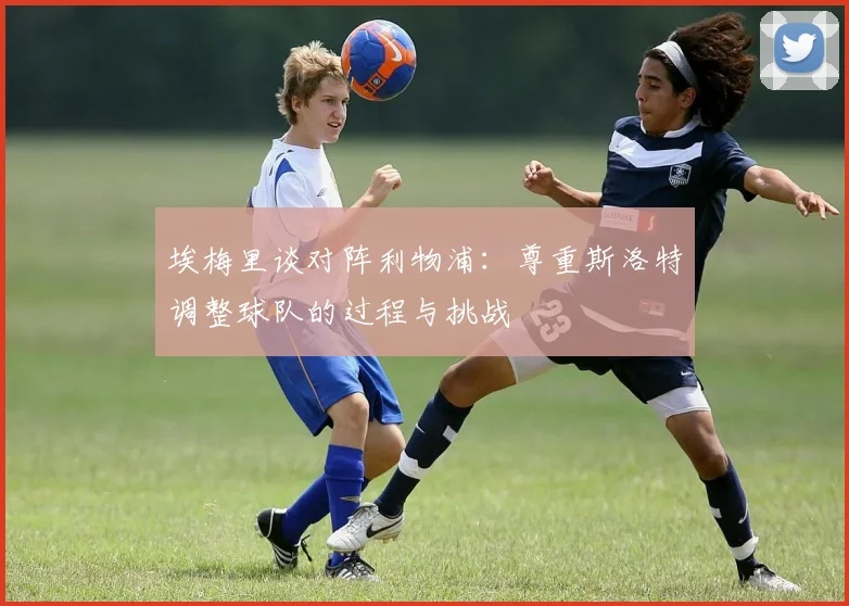 埃梅里谈对阵利物浦：尊重斯洛特调整球队的过程与挑战