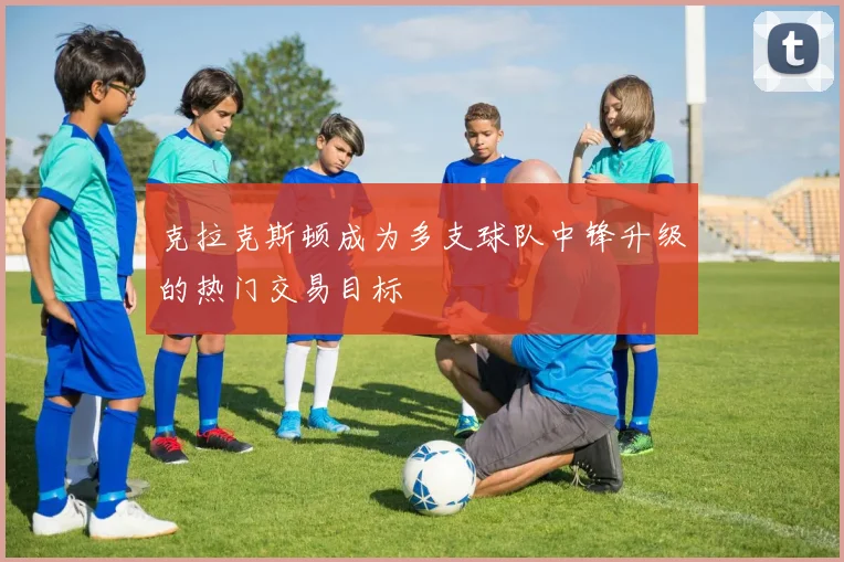 克拉克斯顿成为多支球队中锋升级的热门交易目标