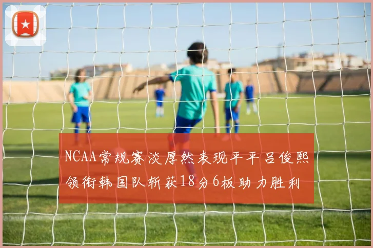 NCAA常规赛淡厚然表现平平吕俊熙领衔韩国队斩获18分6板助力胜利