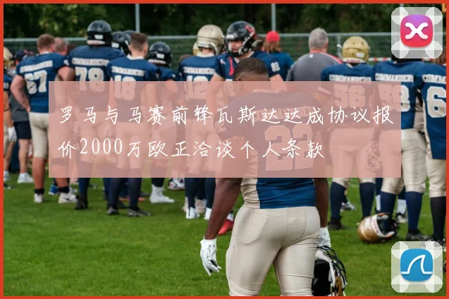 罗马与马赛前锋瓦斯达达成协议报价2000万欧正洽谈个人条款