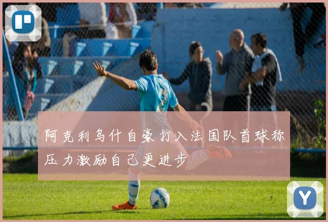 阿克利乌什自豪打入法国队首球称压力激励自己更进步