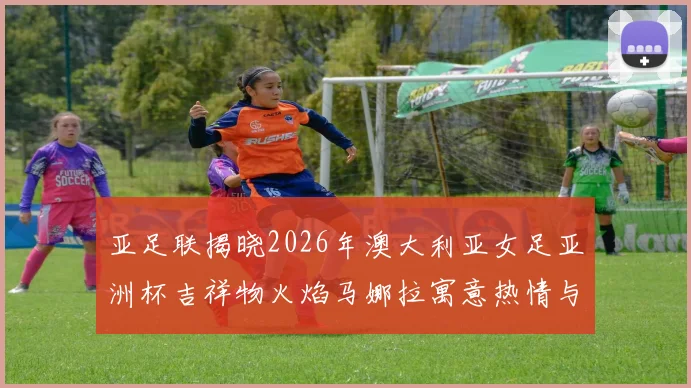 亚足联揭晓2026年澳大利亚女足亚洲杯吉祥物火焰马娜拉寓意热情与活力
