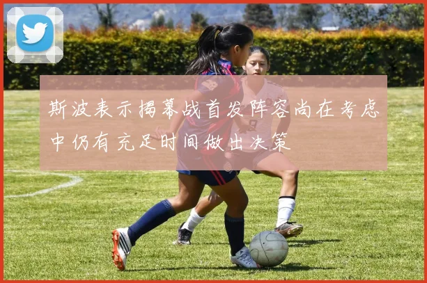 斯波表示揭幕战首发阵容尚在考虑中仍有充足时间做出决策
