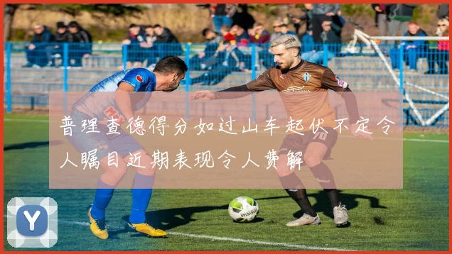普理查德得分如过山车起伏不定令人瞩目近期表现令人费解