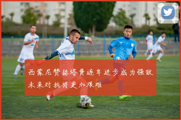 西蒙尼赞赫塔费逐年进步成为强敌未来对抗将更加艰难