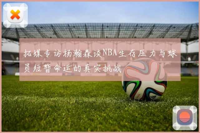 拓媒专访杨瀚森谈NBA生存压力与球员短暂命运的真实挑战